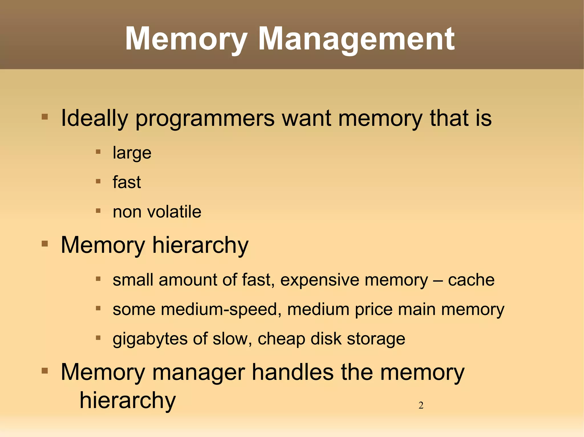 Memory Management


    Ideally programmers want memory that is
       
           large
       
           fast
       
           non volatile

    Memory hierarchy
       
           small amount of fast, expensive memory – cache
       
           some medium-speed, medium price main memory
       
           gigabytes of slow, cheap disk storage

    Memory manager handles the memory
     hierarchy                   2
 