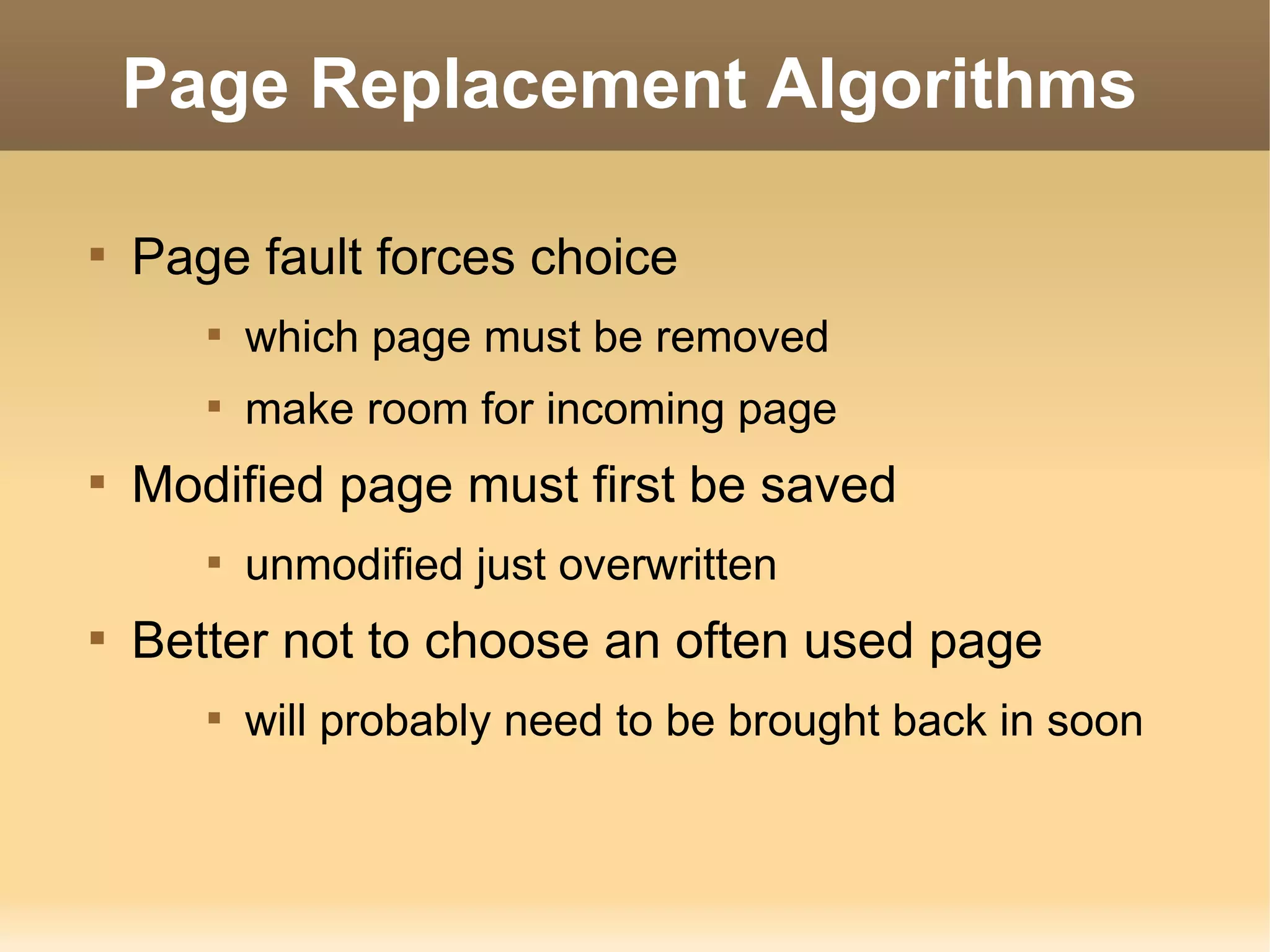 Page Replacement Algorithms


    Page fault forces choice
       
           which page must be removed
       
           make room for incoming page

    Modified page must first be saved
       
           unmodified just overwritten

    Better not to choose an often used page
       
           will probably need to be brought back in soon
 