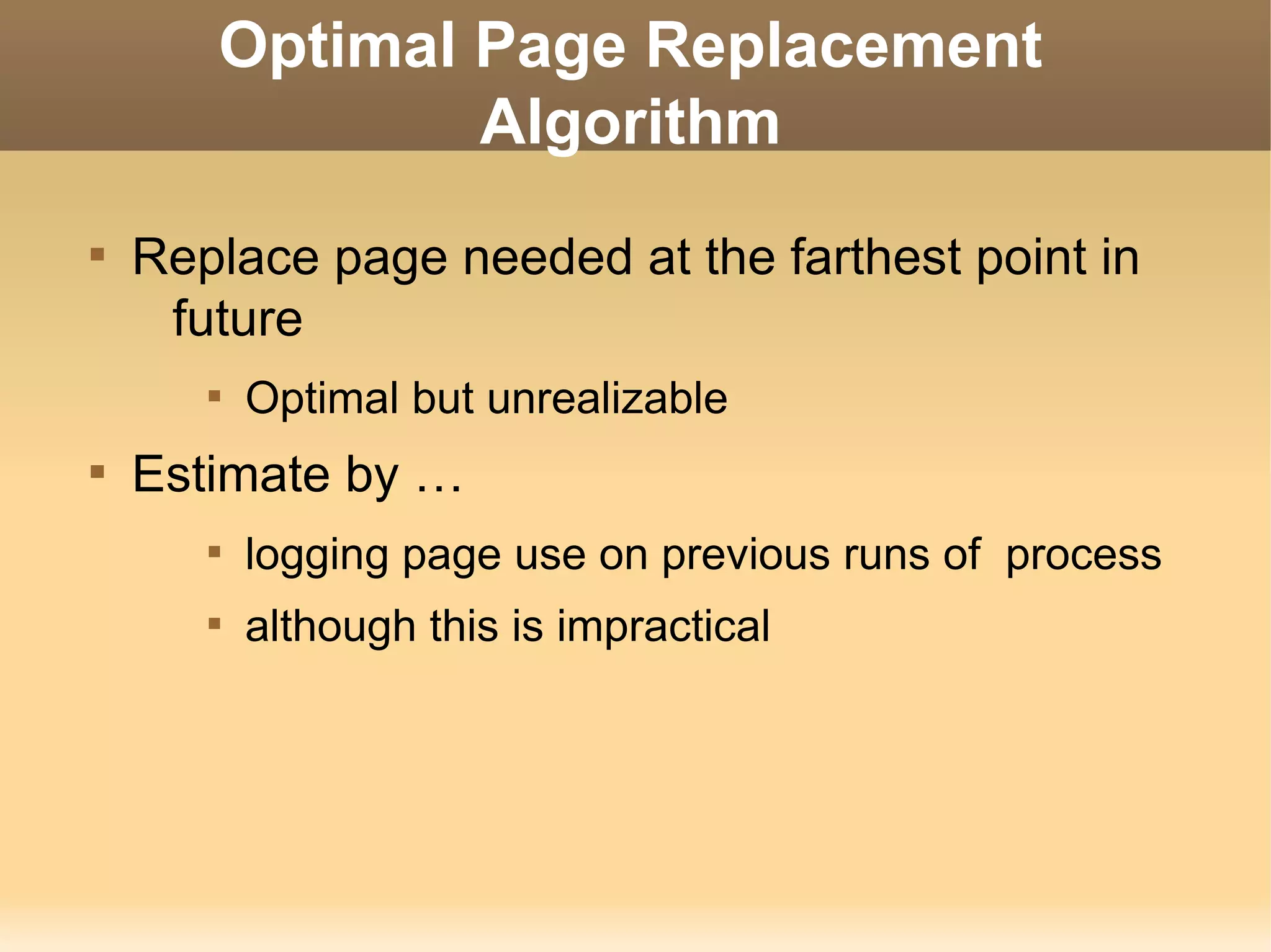 Optimal Page Replacement
               Algorithm

    Replace page needed at the farthest point in
     future
       
           Optimal but unrealizable

    Estimate by …
       
           logging page use on previous runs of process
       
           although this is impractical
 