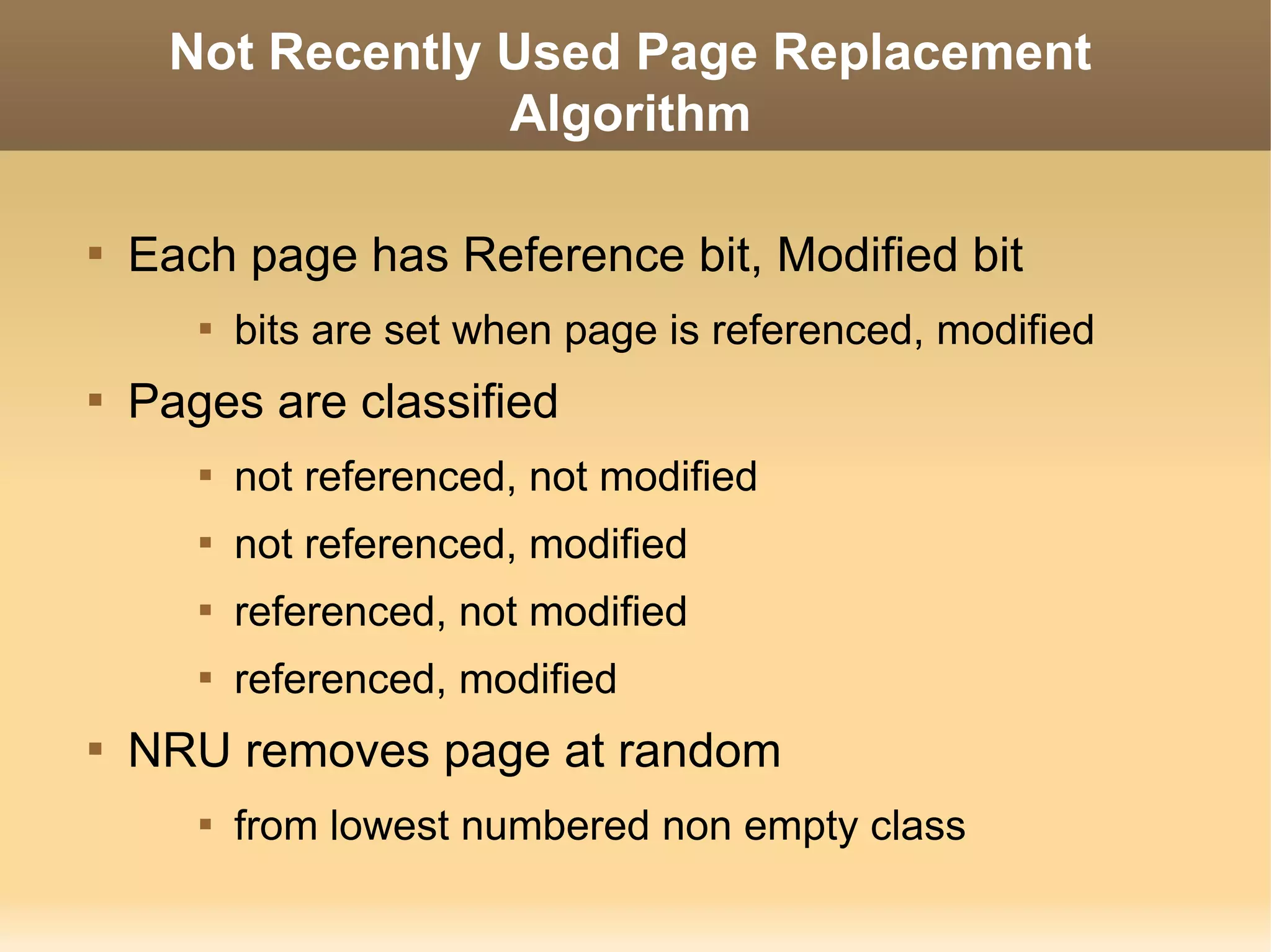 Not Recently Used Page Replacement
                  Algorithm


    Each page has Reference bit, Modified bit
       
           bits are set when page is referenced, modified

    Pages are classified
       
           not referenced, not modified
       
           not referenced, modified
       
           referenced, not modified
       
           referenced, modified

    NRU removes page at random
       
           from lowest numbered non empty class
 