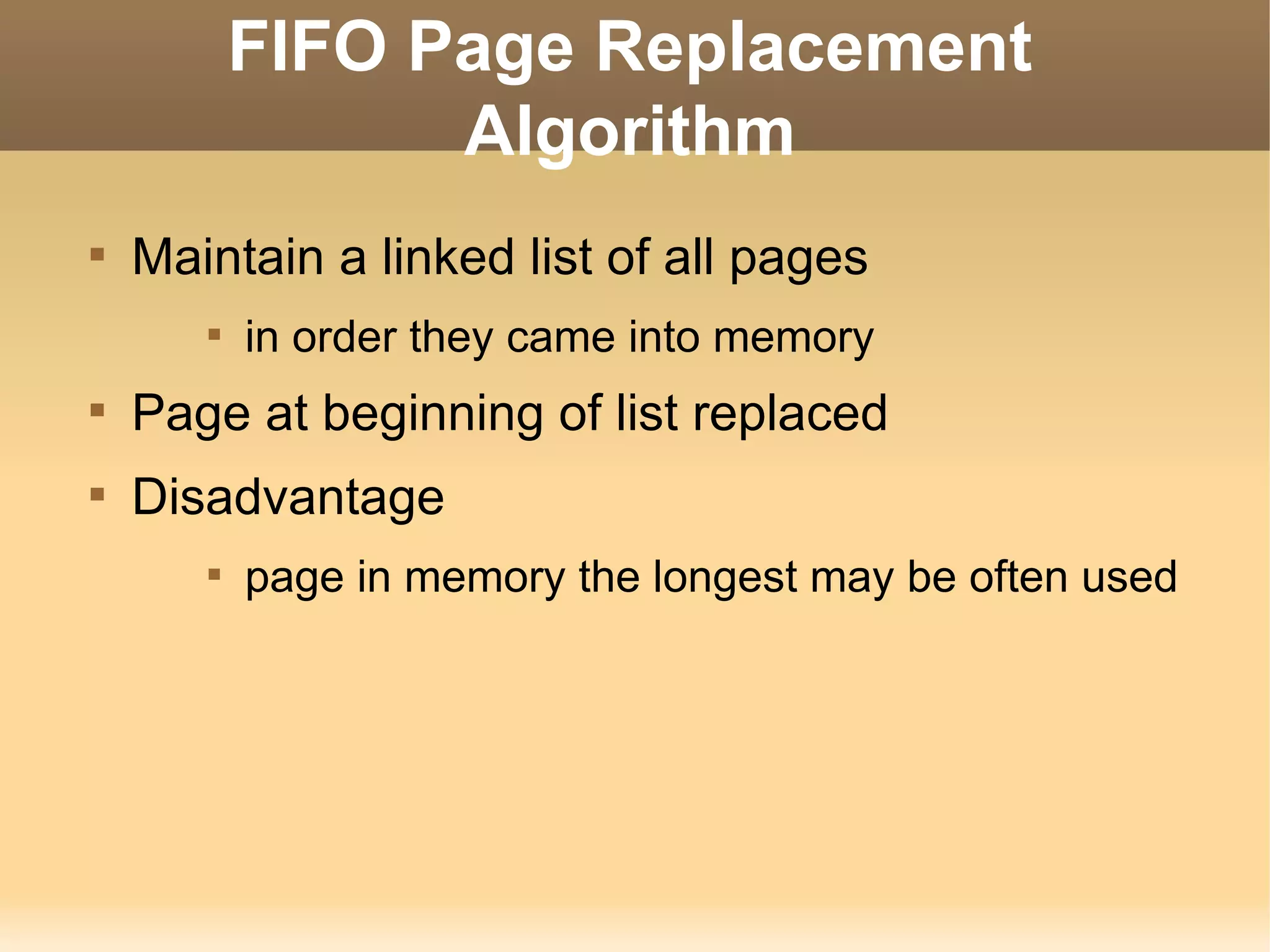 FIFO Page Replacement
                 Algorithm

    Maintain a linked list of all pages
       
           in order they came into memory

    Page at beginning of list replaced

    Disadvantage
       
           page in memory the longest may be often used
 