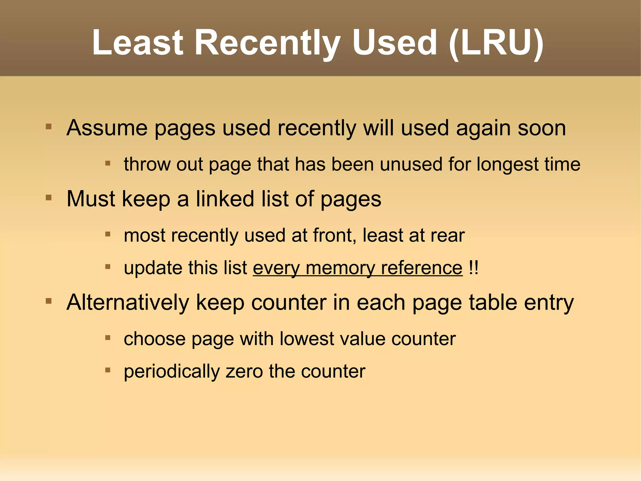 Least Recently Used (LRU)


    Assume pages used recently will used again soon
       
           throw out page that has been unused for longest time

    Must keep a linked list of pages
       
           most recently used at front, least at rear
       
           update this list every memory reference !!

    Alternatively keep counter in each page table entry
       
           choose page with lowest value counter
       
           periodically zero the counter
 