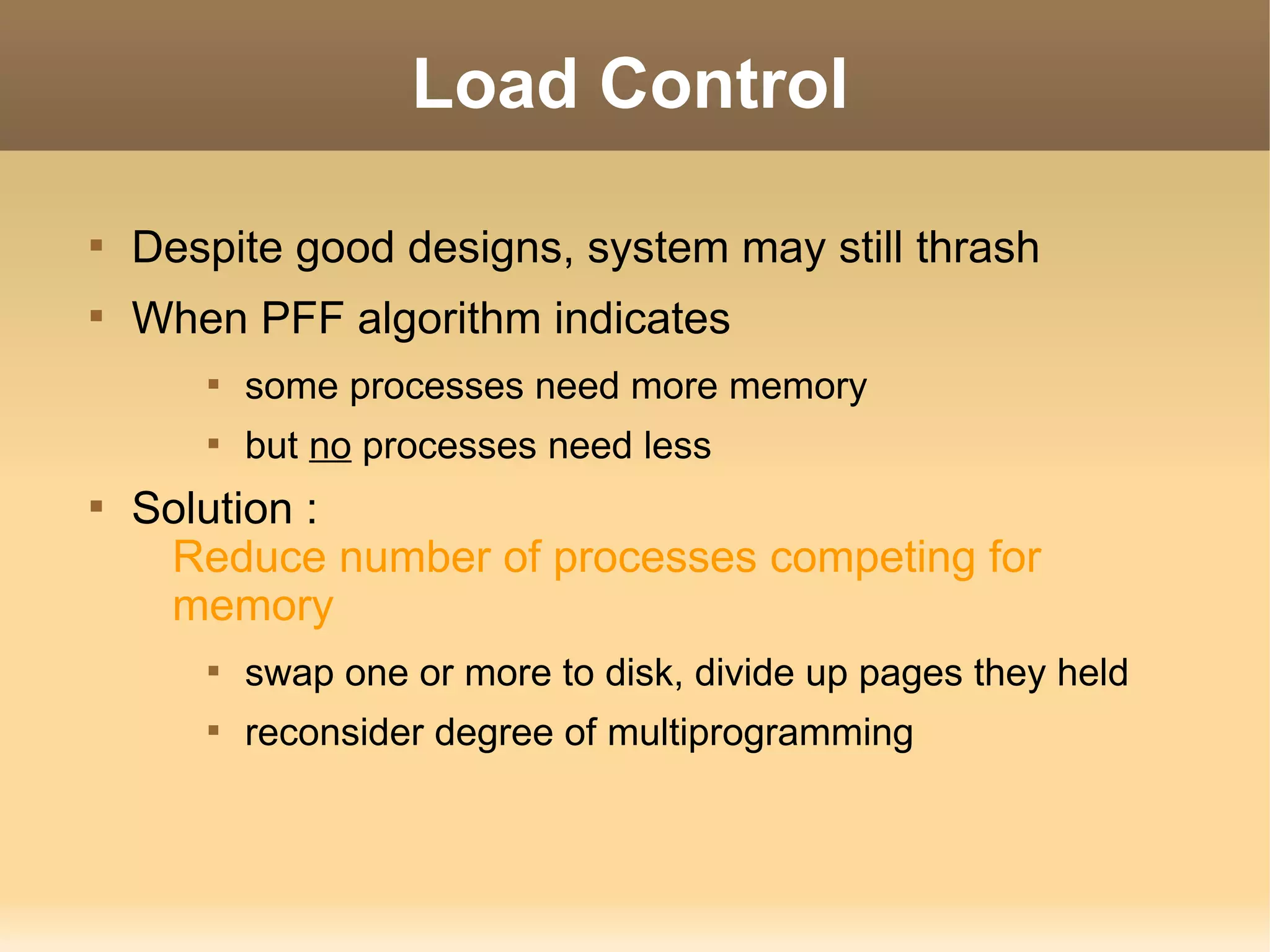 Load Control


    Despite good designs, system may still thrash

    When PFF algorithm indicates
       
           some processes need more memory
       
           but no processes need less

    Solution :
     Reduce number of processes competing for
     memory
       
           swap one or more to disk, divide up pages they held
       
           reconsider degree of multiprogramming
 