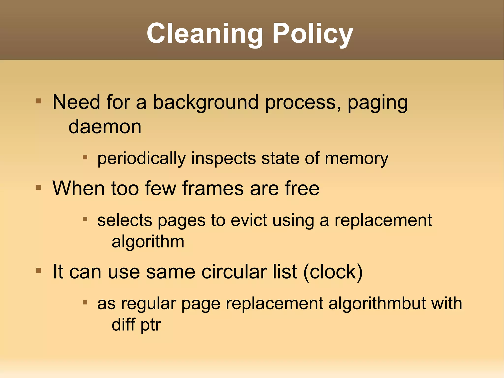 Cleaning Policy


    Need for a background process, paging
     daemon
       
           periodically inspects state of memory

    When too few frames are free
       
           selects pages to evict using a replacement
             algorithm

    It can use same circular list (clock)
       
           as regular page replacement algorithmbut with
             diff ptr
 
