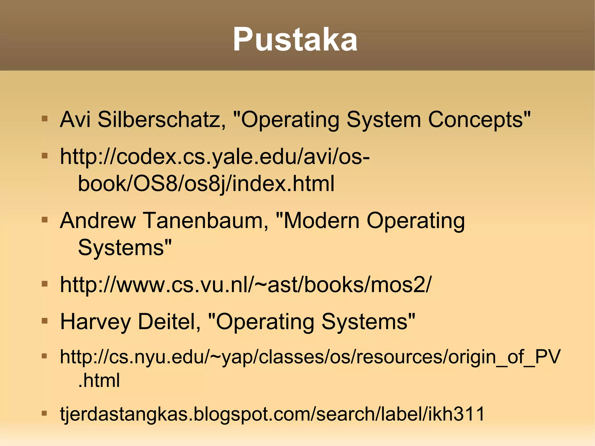 Pustaka


    Avi Silberschatz, "Operating System Concepts"

    http://codex.cs.yale.edu/avi/os-
      book/OS8/os8j/index.html

    Andrew Tanenbaum, "Modern Operating
     Systems"

    http://www.cs.vu.nl/~ast/books/mos2/

    Harvey Deitel, "Operating Systems"

    http://cs.nyu.edu/~yap/classes/os/resources/origin_of_PV
      .html

    tjerdastangkas.blogspot.com/search/label/ikh311
 