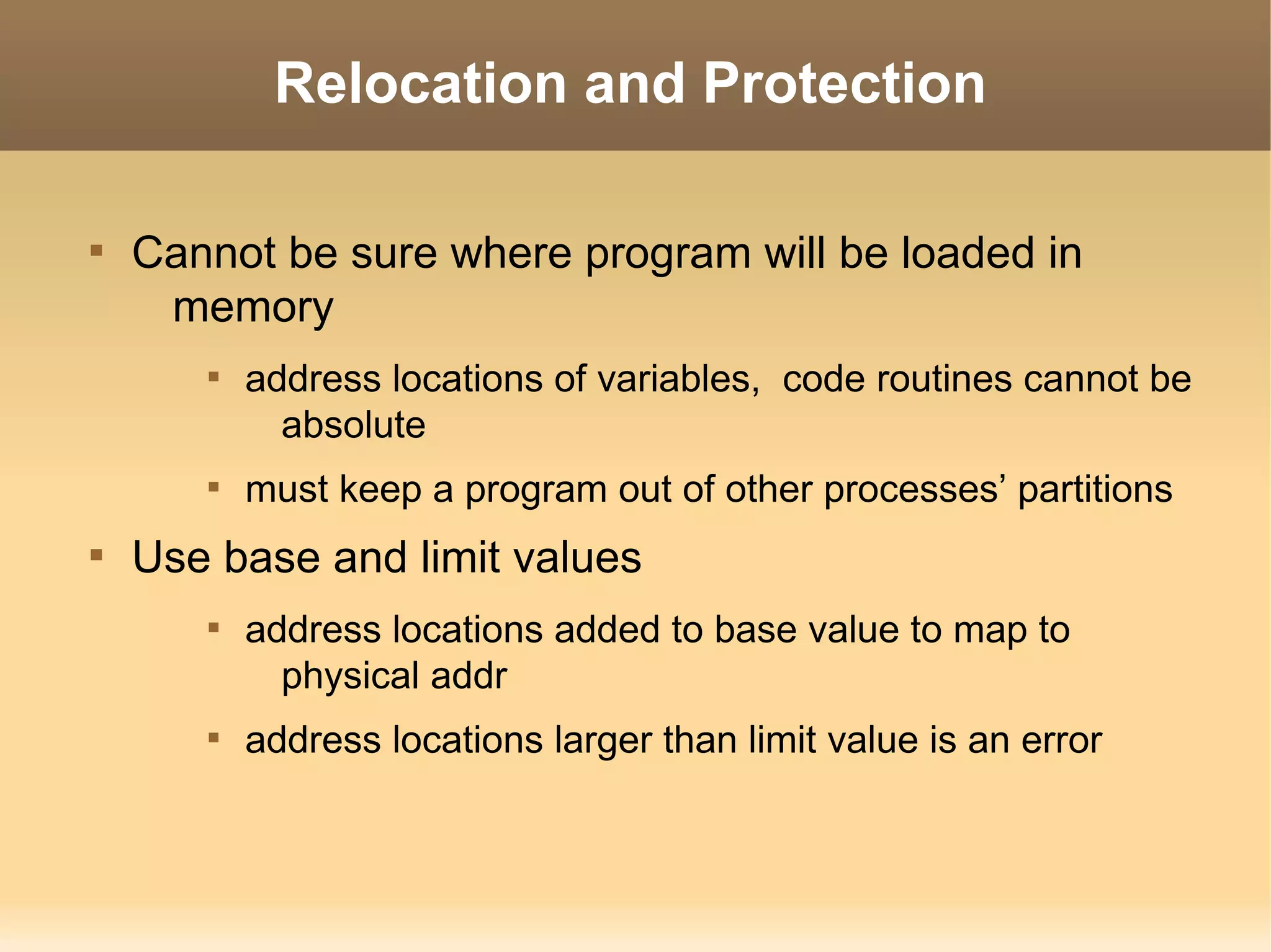 Relocation and Protection


    Cannot be sure where program will be loaded in
     memory
       
           address locations of variables, code routines cannot be
             absolute
       
           must keep a program out of other processes’ partitions

    Use base and limit values
       
           address locations added to base value to map to
             physical addr
       
           address locations larger than limit value is an error
 