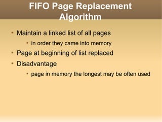 FIFO Page Replacement
                 Algorithm

    Maintain a linked list of all pages
       
           in order they came into memory

    Page at beginning of list replaced

    Disadvantage
       
           page in memory the longest may be often used
 