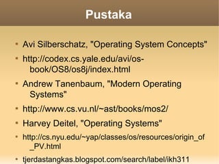 Pustaka


    Avi Silberschatz, "Operating System Concepts"

    http://codex.cs.yale.edu/avi/os-
      book/OS8/os8j/index.html

    Andrew Tanenbaum, "Modern Operating
     Systems"

    http://www.cs.vu.nl/~ast/books/mos2/

    Harvey Deitel, "Operating Systems"

    http://cs.nyu.edu/~yap/classes/os/resources/origin_of
      _PV.html

    tjerdastangkas.blogspot.com/search/label/ikh311
 