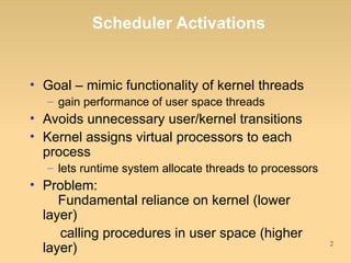 Scheduler Activations


• Goal – mimic functionality of kernel threads
  – gain performance of user space threads
• Avoids unnecessary user/kernel transitions
• Kernel assigns virtual processors to each
  process
  – lets runtime system allocate threads to processors
• Problem:
     Fundamental reliance on kernel (lower
  layer)
     calling procedures in user space (higher
                                                         2
  layer)
 