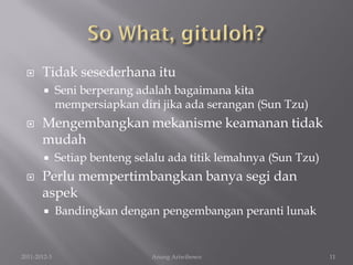      Tidak sesederhana itu
             Seni berperang adalah bagaimana kita
              mempersiapkan diri jika ada serangan (Sun Tzu)
      Mengembangkan mekanisme keamanan tidak
       mudah
             Setiap benteng selalu ada titik lemahnya (Sun Tzu)
      Perlu mempertimbangkan banya segi dan
       aspek
             Bandingkan dengan pengembangan peranti lunak


2011-2012-3                     Anung Ariwibowo                    11
 