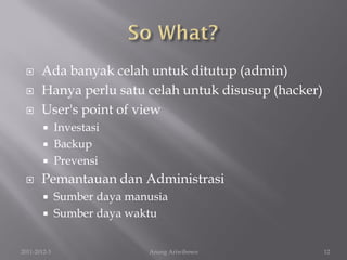      Ada banyak celah untuk ditutup (admin)
      Hanya perlu satu celah untuk disusup (hacker)
      User's point of view
         Investasi
         Backup
         Prevensi

      Pemantauan dan Administrasi
             Sumber daya manusia
             Sumber daya waktu


2011-2012-3                  Anung Ariwibowo           12
 