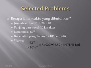      Berapa lama waktu yang dibutuhkan?
         Jumlah simbol: 26 + 26 + 10
         Panjang password: 10 karakter
         Kombinasi: 6210
         Kecepatan pengolahan: 1×109 per detik
         Waktu:       10
                    62
                       9 1
                             83,929,936.59 s  971.41 hari
                  110 s




2011-2012-3                Anung Ariwibowo                    6
 