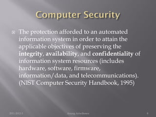      The protection afforded to an automated
       information system in order to attain the
       applicable objectives of preserving the
       integrity, availability, and confidentiality of
       information system resources (includes
       hardware, software, firmware,
       information/data, and telecommunications).
       (NIST Computer Security Handbook, 1995)



2011-2012-3              Anung Ariwibowo                 8
 