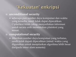    unconditional security
       seberapa pun sumber daya komputasi dan waktu
        yang tersedia, sandi tidak dapat dipecahkan.
        Ciphertext tidak cukup menyediakan informasi
        untuk secara unik menentukan plaintext yang
        sesuai.
   computational security
       diberikan sumber daya komputasi yang terbatas,
        sandi tidak dapati dipecahkan (misal: waktu yang
        digunakan untuk menjalankan algoritma lebih besar
        daripada umur alam semesta)
 