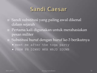      Sandi substitusi yang paling awal dikenal
       dalam sejarah
      Pertama kali digunakan untuk merahasiakan
       pesan militer
      Substitusi huruf dengan huruf ke-3 berikutnya
             meet me after the toga party
             PHHW PH DIWHU WKH WRJD SDUWB




2011-2012-3                Anung Ariwibowo             14
 