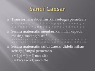    Transformasi didefinisikan sebagai pemetaan
    a b c d e f g h i j k l m n o p q r s t u v w x y z
    D E F G H I J K L M N O P Q R S T U V W X Y Z A B C

   Secara matematis memberikan nilai kepada
    masing-masing huruf
    a b c d e f g h i j k l m n o p q r s t u v w x y z
    0 1 2 3 4 5 6 7 8 9 10 11 12 13 14 15 16 17 18 19 20 21 22 23 24 25

   Secara matematis sandi Caesar didefinisikan
    sebagai fungsi pemetaan
    c = E(p) = (p + k) mod (26)
    p = D(c) = (c – k) mod (26)
 