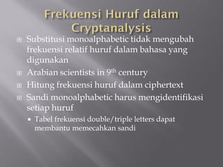    Substitusi monoalphabetic tidak mengubah
    frekuensi relatif huruf dalam bahasa yang
    digunakan
   Arabian scientists in 9th century
   Hitung frekuensi huruf dalam ciphertext
   Sandi monoalphabetic harus mengidentifikasi
    setiap huruf
       Tabel frekuensi double/triple letters dapat
        membantu memecahkan sandi
 