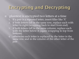    plaintext is encrypted two letters at a time
    1.   if a pair is a repeated letter, insert filler like 'X’
    2.   if both letters fall in the same row, replace each with
         letter to right (wrapping back to start from end)
    3.   if both letters fall in the same column, replace each
         with the letter below it (again wrapping to top from
         bottom)
    4.   otherwise each letter is replaced by the letter in the
         same row and in the column of the other letter of the
         pair
 