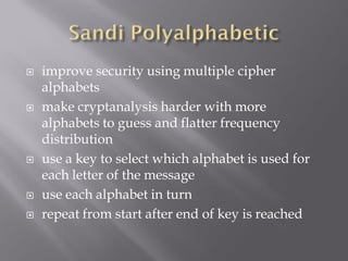    improve security using multiple cipher
    alphabets
   make cryptanalysis harder with more
    alphabets to guess and flatter frequency
    distribution
   use a key to select which alphabet is used for
    each letter of the message
   use each alphabet in turn
   repeat from start after end of key is reached
 