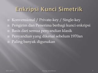      Konvensional / Private-key / Single-key
      Pengirim dan Penerima berbagi kunci enkripsi
      Basis dari semua penyandian klasik
      Penyandian yang dikenal sebelum 1970an
      Paling banyak digunakan




2011-2012-3            Anung Ariwibowo                3
 