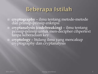      cryptography – ilmu tentang metode-metode
       dan prinsip-prinsip enkripsi
      cryptanalysis (codebreaking) – ilmu tentang
       prinsip-prinsip untuk men-decipher cihpertext
       tanpa keberadaan key
      cryptology – bidang ilmu yang mencakup
       cryptography dan cryptanalysis




2011-2012-3             Anung Ariwibowo                5
 