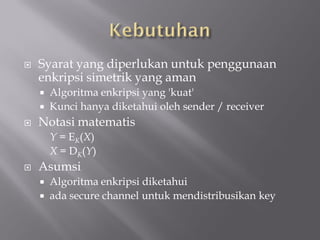    Syarat yang diperlukan untuk penggunaan
    enkripsi simetrik yang aman
     Algoritma enkripsi yang 'kuat'
     Kunci hanya diketahui oleh sender / receiver
   Notasi matematis
        Y = EK(X)
        X = DK(Y)
   Asumsi
       Algoritma enkripsi diketahui
       ada secure channel untuk mendistribusikan key
 
