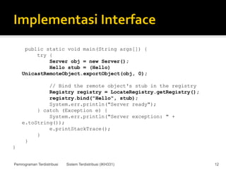 public static void main(String args[]) {
         try {
             Server obj = new Server();
             Hello stub = (Hello)
    UnicastRemoteObject.exportObject(obj, 0);

             // Bind the remote object's stub in the registry
             Registry registry = LocateRegistry.getRegistry();
             registry.bind("Hello", stub);
             System.err.println("Server ready");
         } catch (Exception e) {
             System.err.println("Server exception: " +
    e.toString());
             e.printStackTrace();
         }
     }
}


Pemrograman Terdistribusi   Sistem Terdistribusi (IKH331)        12
 