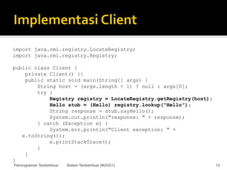 import java.rmi.registry.LocateRegistry;
import java.rmi.registry.Registry;

public class Client {
    private Client() {}
    public static void main(String[] args) {
        String host = (args.length < 1) ? null : args[0];
        try {
            Registry registry = LocateRegistry.getRegistry(host);
            Hello stub = (Hello) registry.lookup("Hello");
            String response = stub.sayHello();
            System.out.println("response: " + response);
        } catch (Exception e) {
            System.err.println("Client exception: " +
   e.toString());
            e.printStackTrace();
        }
    }
}
Pemrograman Terdistribusi   Sistem Terdistribusi (IKH331)           13
 