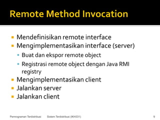     Mendefinisikan remote interface
    Mengimplementasikan interface (server)
      Buat dan ekspor remote object
      Registrasi remote object dengan Java RMI
         registry
    Mengimplementasikan client
    Jalankan server
    Jalankan client

Pemrograman Terdistribusi   Sistem Terdistribusi (IKH331)   9
 