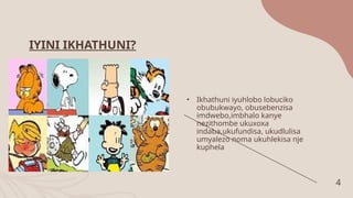 4
IYINI IKHATHUNI?
• Ikhathuni iyuhlobo lobuciko
obubukwayo, obusebenzisa
imdwebo,imbhalo kanye
nezithombe ukuxoxa
indaba,ukufundisa, ukudlulisa
umyalezo noma ukuhlekisa nje
kuphela
 