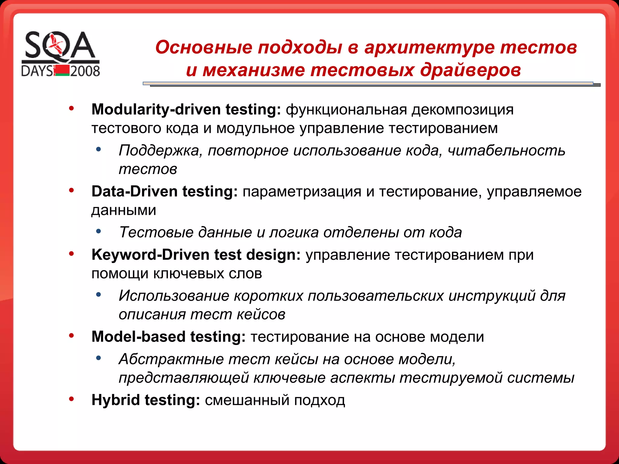 Основные подходы в архитектуре тестов  и механизме тестовых драйверов Modularity-driven   testing:  функциональная декомпозиция тестового кода и модульное управление тестированием Поддержка, повторное использование кода, читабельность тестов Data-Driven testing :   параметризация и тестирование, управляемое данными Тестовые данные и логика отделены от кода Keyword-Driven test design :  управление тестированием при помощи ключевых слов Использование коротких пользовательских инструкций для описания тест кейсов Model-based testing :   тестирование на основе модели Абстрактные тест кейсы на основе модели, представляющей ключевые аспекты тестируемой системы Hybrid testing :   смешанный подход  
