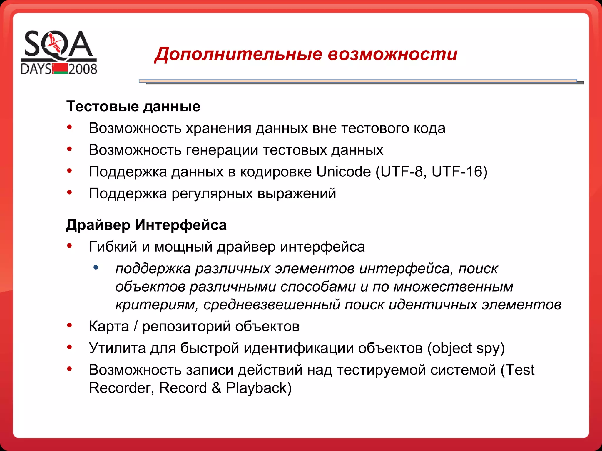   Дополнительные возможности Тестовые данные Возможность хранения данных вне тестового кода Возможность генерации тестовых данных Поддержка данных в кодировке  Unicode (UTF-8, UTF-16) Поддержка регулярных выражений Драйвер   Интерфейса Гибкий и мощный драйвер интерфейса  поддержка различных элементов интерфейса, поиск объектов различными способами и по множественным критериям, средневзвешенный поиск идентичных элементов Карта / репозиторий объектов Утилита для быстрой идентификации объектов ( object spy ) Возможность записи действий над тестируемой системой  (Test Recorder, Record & Playback) 