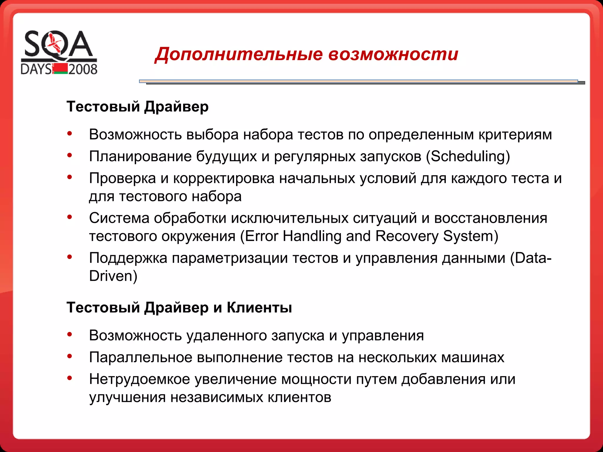   Дополнительные возможности Тестовый Драйвер Возможность выбора набора тестов по определенным критериям Планирование будущих и регулярных запусков  (Scheduling) Проверка и корректировка начальных условий для каждого теста и для тестового набора Система обработки исключительных ситуаций и восстановления тестового окружения ( Error Handling and Recovery System) Поддержка параметризации тестов и управления данными ( Data-Driven ) Тестовый Драйвер и Клиенты Возможность удаленного запуска и управления Параллельное выполнение тестов на нескольких машинах Нетрудоемкое увеличение мощности путем добавления или улучшения независимых клиентов 