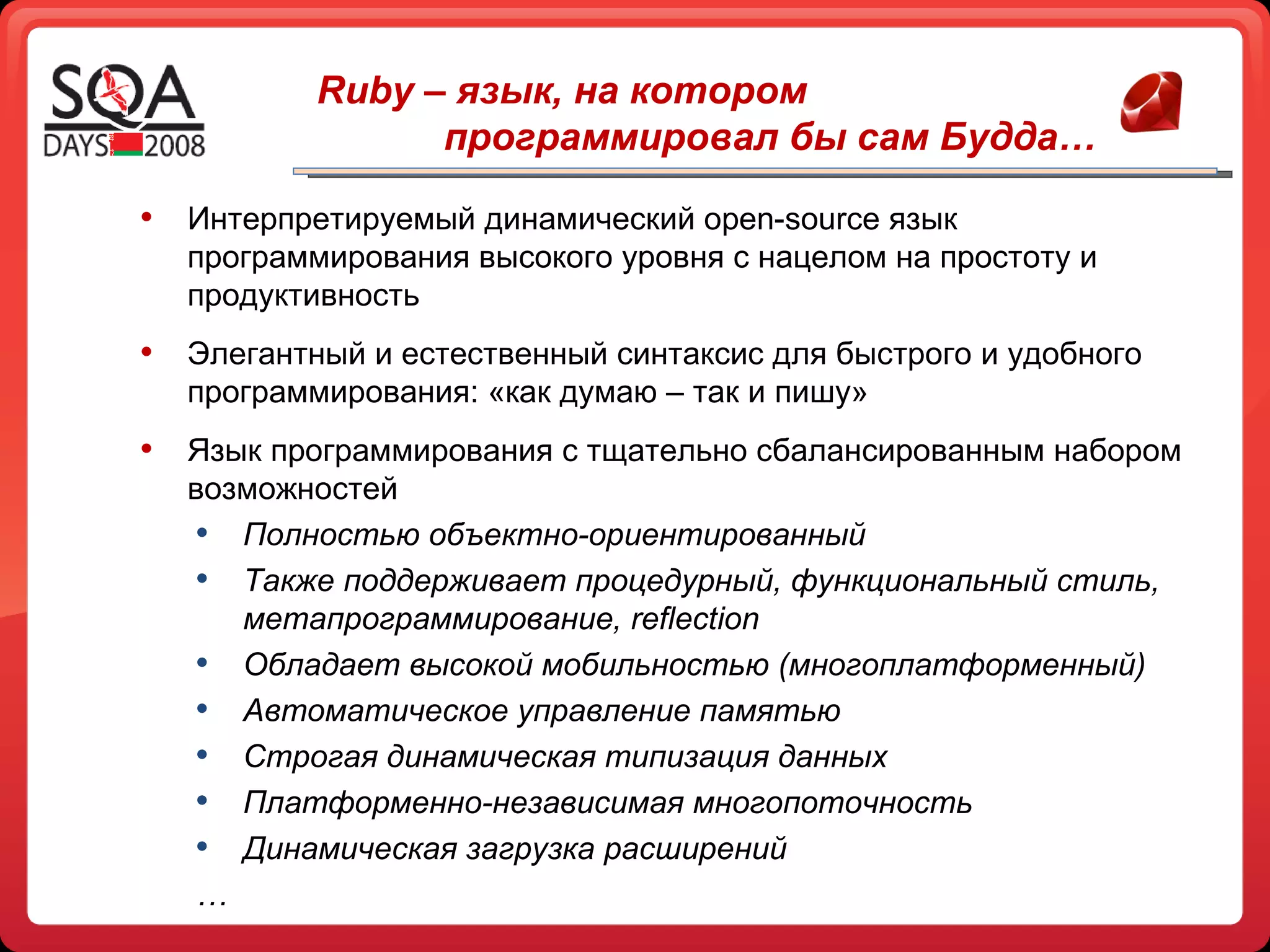 Интерпретируемый динамический  open - source  язык программирования высокого уровня   с нацелом на простоту и продуктивность Элегантный и естественный синтаксис для быстрого и удобного программирования: «как думаю – так и пишу» Язык программирования с тщательно сбалансированным набором возможностей  Полностью объектно-ориентированный Также поддерживает процедурный, функциональный стиль, метапрограммирование,  reflection Обладает высокой мобильностью (многоплатформенный) Автоматическое управление памятью Строгая динамическая типизация данных Платформенно-независимая многопоточность Динамическая загрузка расширений … Ruby –  язык, на котором  программировал бы сам Будда… 