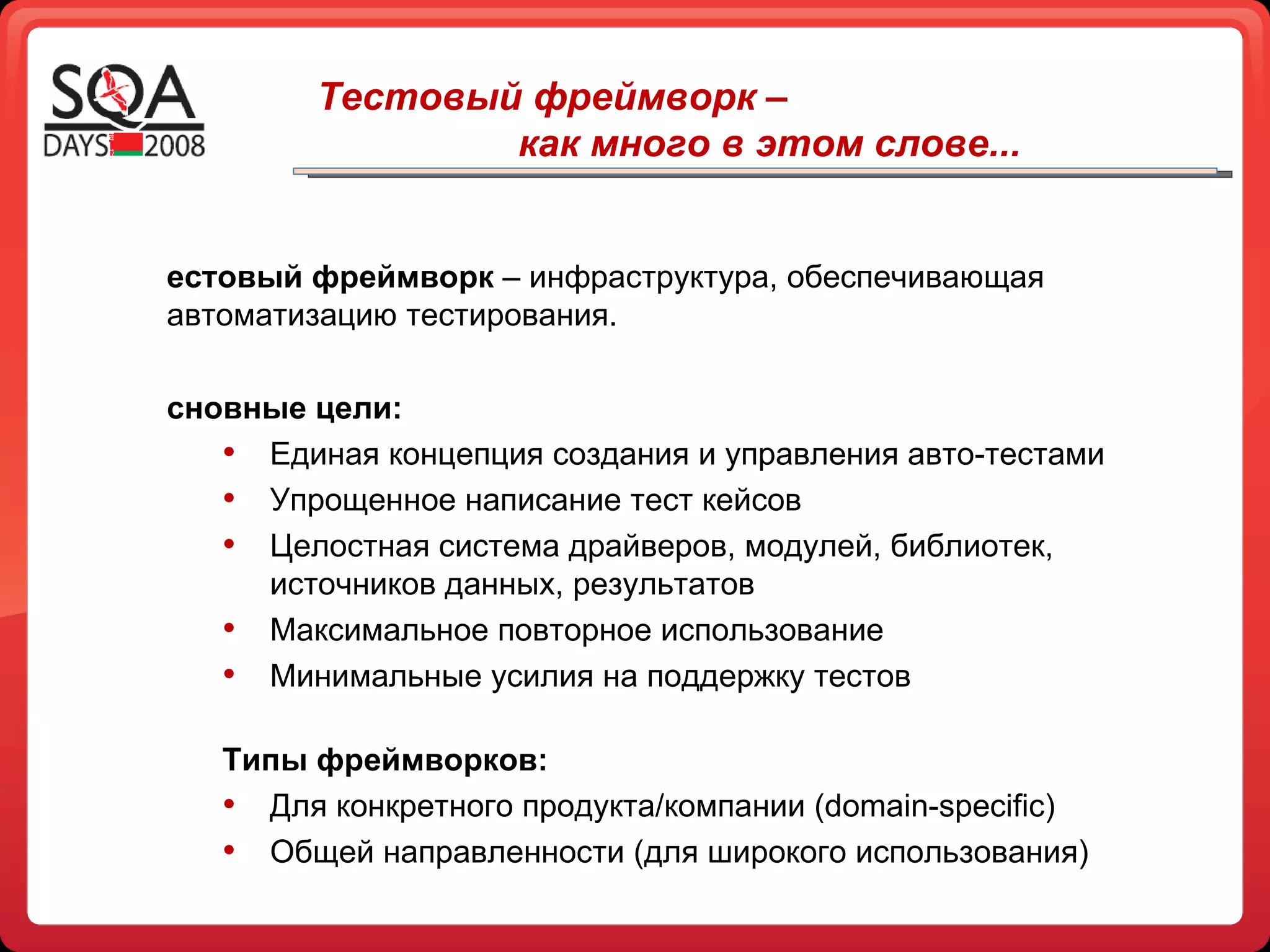 Тестовый фреймворк –  как много в этом слове... Тестовый фреймворк  – инфраструктура, обеспечивающая   автоматизацию тестирования.  Основные цели: Единая концепция создания и управления авто-тестами Упрощенное написание тест кейсов Целостная система драйверов, модулей, библиотек, источников данных, результатов Максимальное повторное использование Минимальные усилия на поддержку тестов Типы фреймворков: Для конкретного продукта/компании ( domain - specific ) Общей направленности (для широкого использования) 