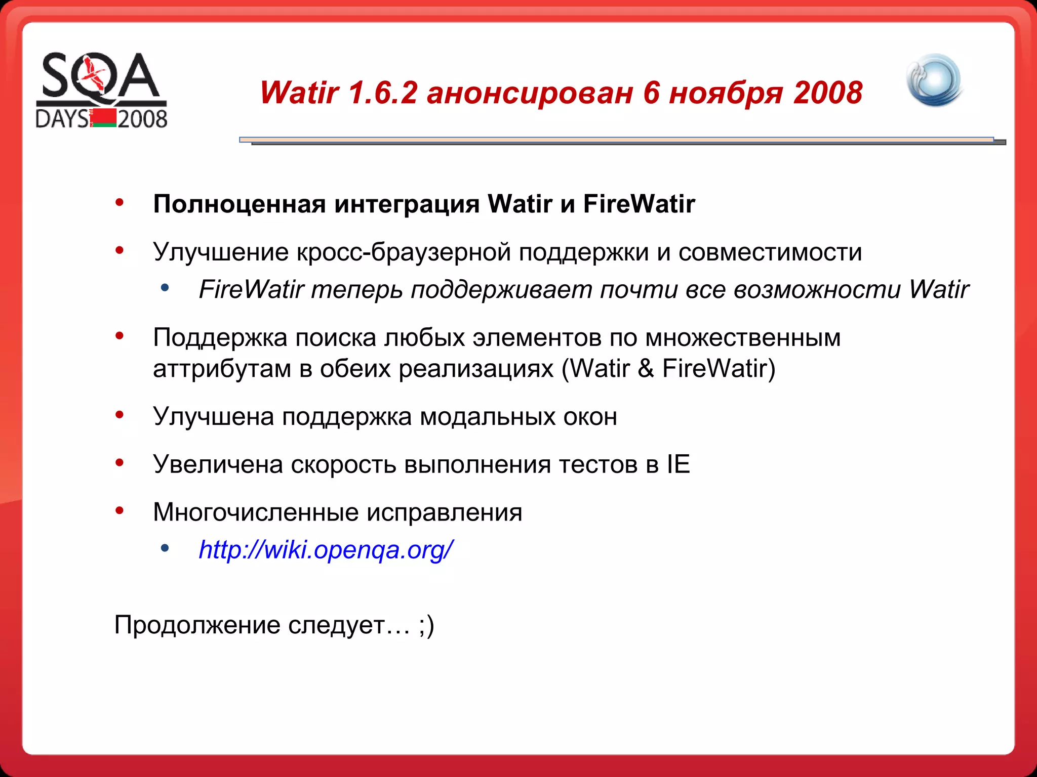 Watir  1.6.2 анонсирован 6 ноября 2008 Полноценная интеграция  Watir  и  FireWatir Улучшение кросс-браузерной поддержки и совместимости FireWatir  теперь поддерживает почти все возможности  Watir Поддержка поиска любых элементов по множественным аттрибутам в обеих реализациях ( Watir & FireWatir ) Улучшена поддержка модальных окон Увеличена скорость выполнения тестов в  IE Многочисленные исправления  http://wiki.openqa.org/ Продолжение следует… ;) 