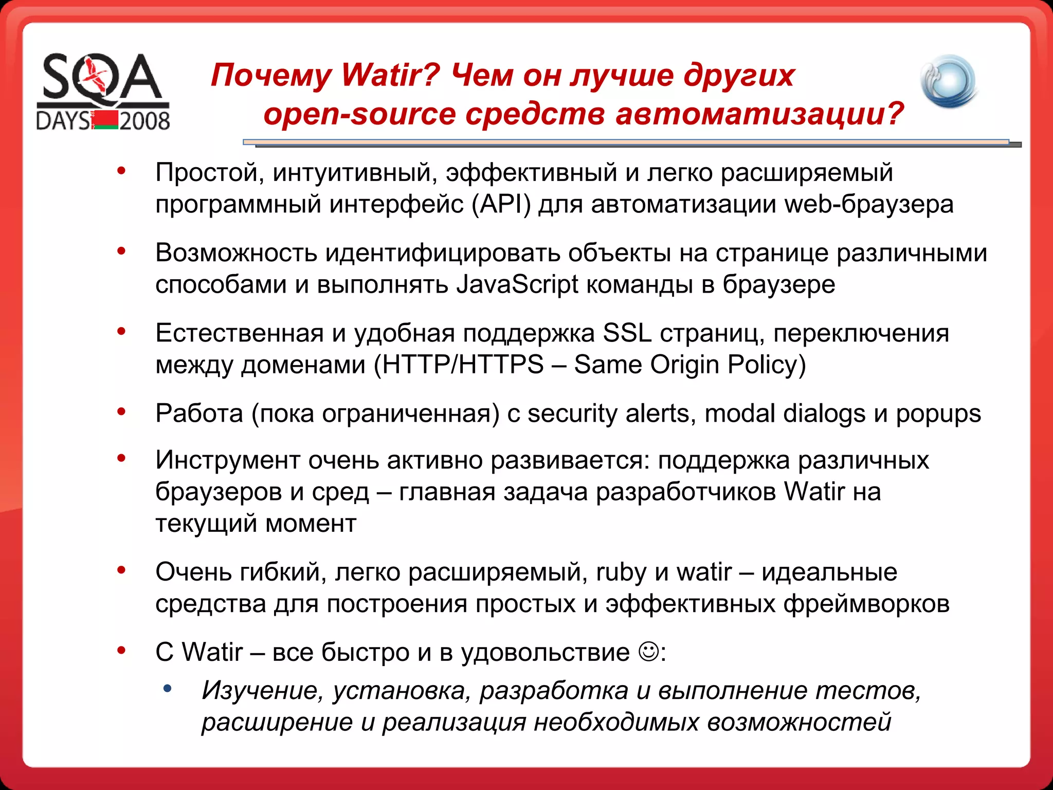 Почему  Watir ? Чем он лучше других  open-source  средств автоматизации?  Простой, интуитивный, эффективный и легко расширяемый программный интерфейс  (API)  для автоматизации  web- браузера Возможность идентифицировать объекты на странице различными способами и выполнять  JavaScript  команды в браузере Естественная и удобная поддержка  SSL  страниц, переключения между доменами  (HTTP/HTTPS  –  Same Origin Policy) Работа (пока ограниченная) с  security alerts, modal dialogs  и  popups Инструмент очень активно развивается: поддержка различных браузеров и сред – главная задача разработчиков  Watir  на текущий момент Очень гибкий, легко расширяемый,  ruby  и  watir  – идеальные средства для построения простых и эффективных фреймворков С  Watir –  все быстро и в удовольствие   : Изучение, установка, разработка и выполнение тестов, расширение и реализация необходимых возможностей 