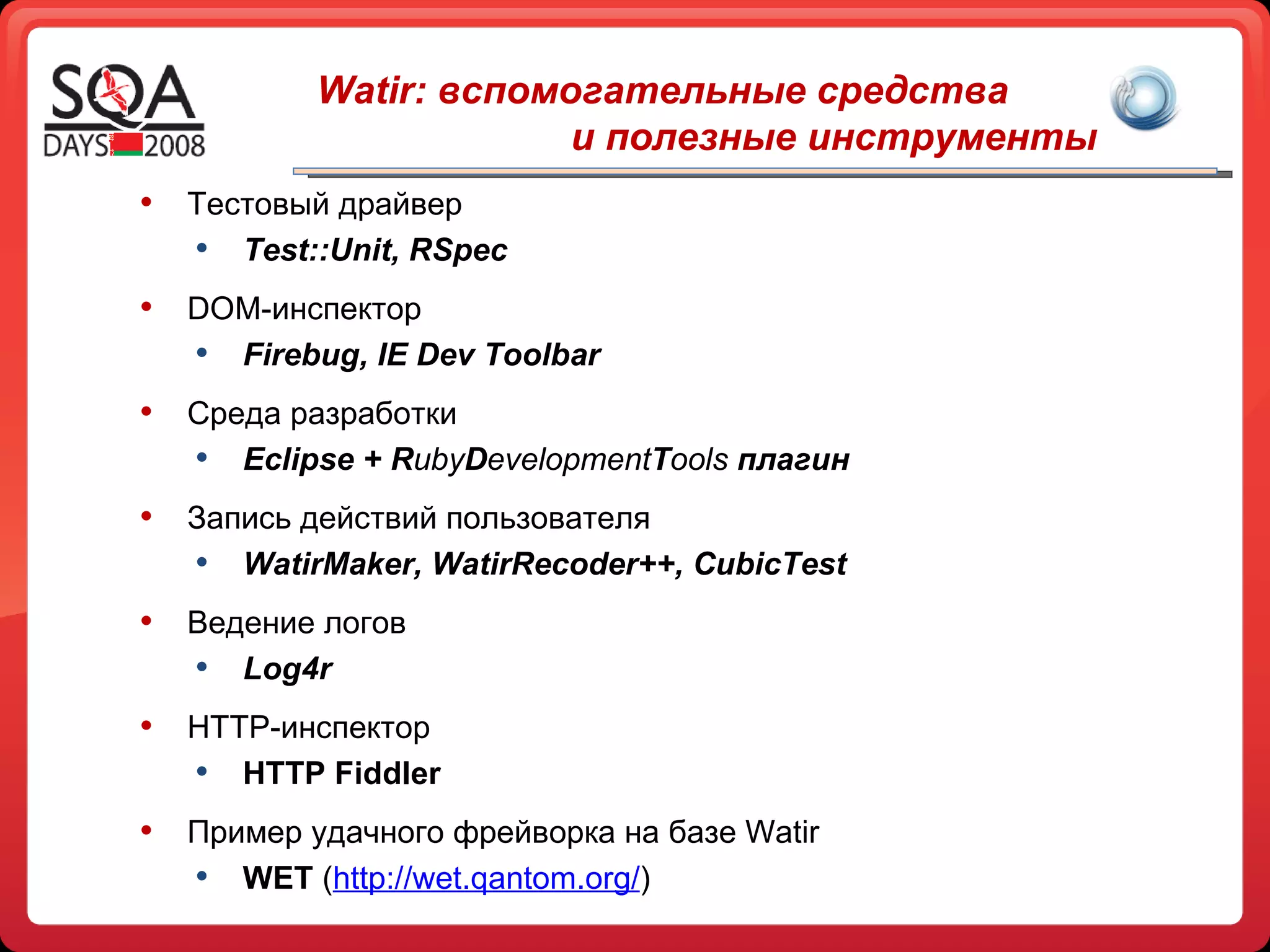 Watir:  вспомогательные средства   и полезные инструменты Тестовый драйвер Test::Unit ,  RSpec DOM -инспектор Firebug, IE Dev Toolbar Среда разработки Eclipse + R uby D evelopment T ools   плагин Запись действий пользователя WatirMaker,   WatirRecoder++ ,  CubicTest Ведение логов Log4r HTTP -инспектор HTTP Fiddler Пример удачного фрейворка на базе  Watir WET  ( http://wet.qantom.org/ ) 