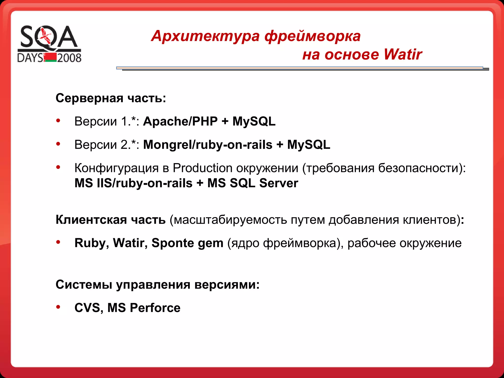 Серверная часть: Версии 1.* :   Apache/PHP + MySQL Версии 2.*:  Mongrel/ruby-on-rails + MySQL Конфигурация в  Production  окружении (требования безопасности):  MS IIS/ruby-on-rails + MS SQL Server Клиентская часть  (масштабируемость путем добавления клиентов) : Ruby, Watir, Sponte gem   (ядро фреймворка), рабочее окружение C истемы управления версиями: CVS, MS Perforce Архитектура фреймворка   на основе  Watir   
