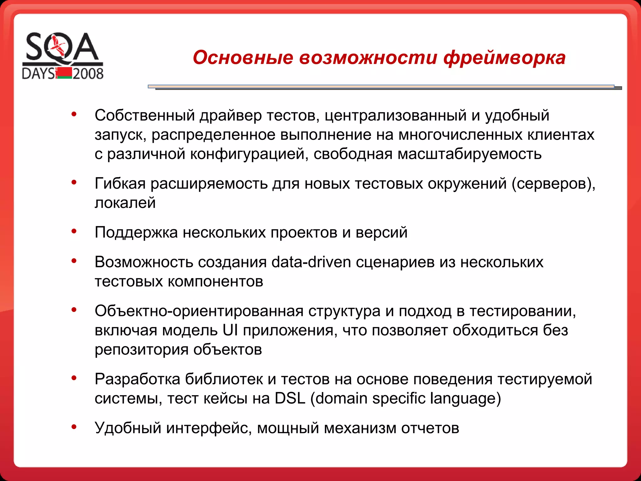 Собственный драйвер тестов, централизованный и удобный запуск, распределенное выполнение на многочисленных клиентах с различной конфигурацией, свободная масштабируемость Гибкая расширяемость для новых тестовых окружений (серверов), локалей Поддержка нескольких проектов и версий Возможность создания  data-driven  сценариев из нескольких тестовых компонентов Объектно-ориентированная структура и подход в тестировании, включая модель  UI  приложения, что позволяет обходиться без репозитория объектов Разработка библиотек и тестов на основе поведения тестируемой системы, тест кейсы на  DSL  ( domain specific language) Удобный интерфейс, мощный механизм отчетов Основные возможности фреймворка 