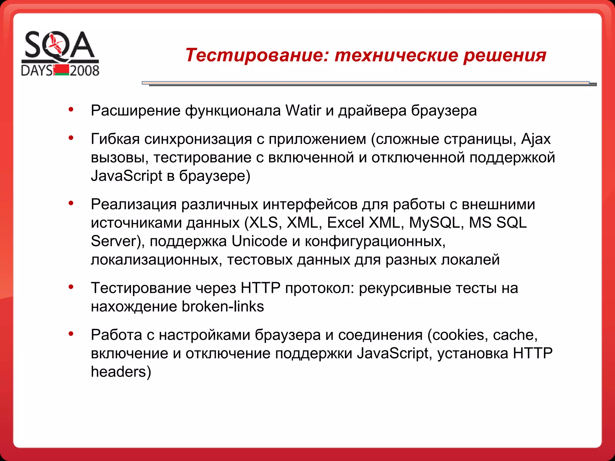Расширение функционала  Watir  и драйвера браузера Гибкая синхронизация с приложением (сложные страницы,  Ajax  вызовы, тестирование с включенной и отключенной поддержкой  JavaScript  в браузере) Реализация различных интерфейсов для работы с внешними источниками данных  (XLS, XML, Excel XML, MySQL, MS SQL Server) , поддержка  Unicode  и конфигурационных, локализационных, тестовых данных для разных локалей Тестирование через  HTTP  протокол: рекурсивные тесты на нахождение  broken-links Работа с настройками браузера   и соединения ( cookies, cache,  включение и отключение поддержки  JavaScript , установка  HTTP headers ) Тестирование: технические решения 