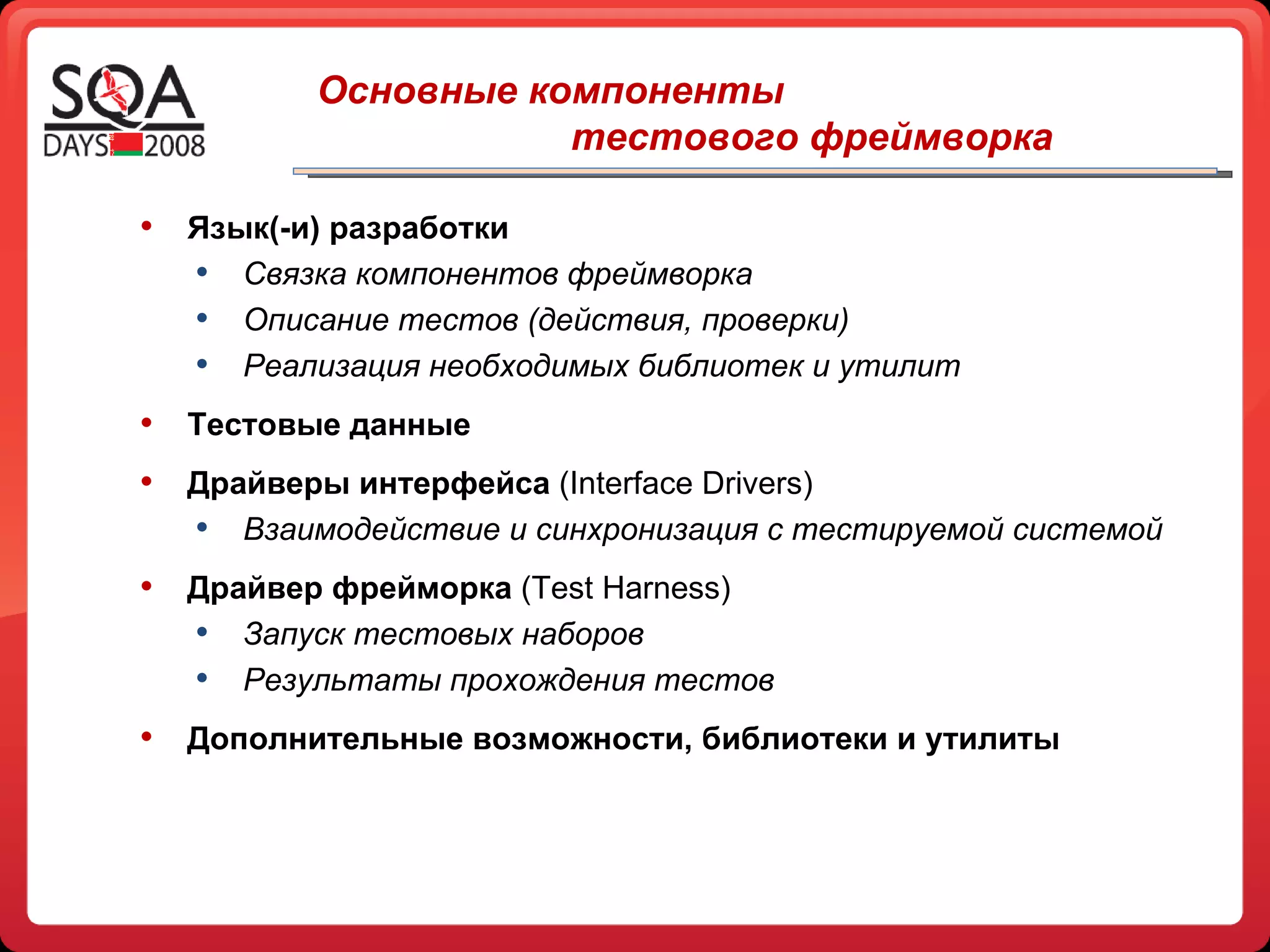 Основные компоненты  тестового фреймворка   Язык(-и) разработки Связка компонентов фреймворка Описание тестов (действия, проверки) Реализация необходимых библиотек и утилит Тестовые данные Драйверы интерфейса  (Interface Drivers) Взаимодействие и синхронизация с тестируемой системой Драйвер фрейморка  ( Test Harness ) Запуск тестовых наборов Результаты прохождения тестов Дополнительные возможности, библиотеки и утилиты 