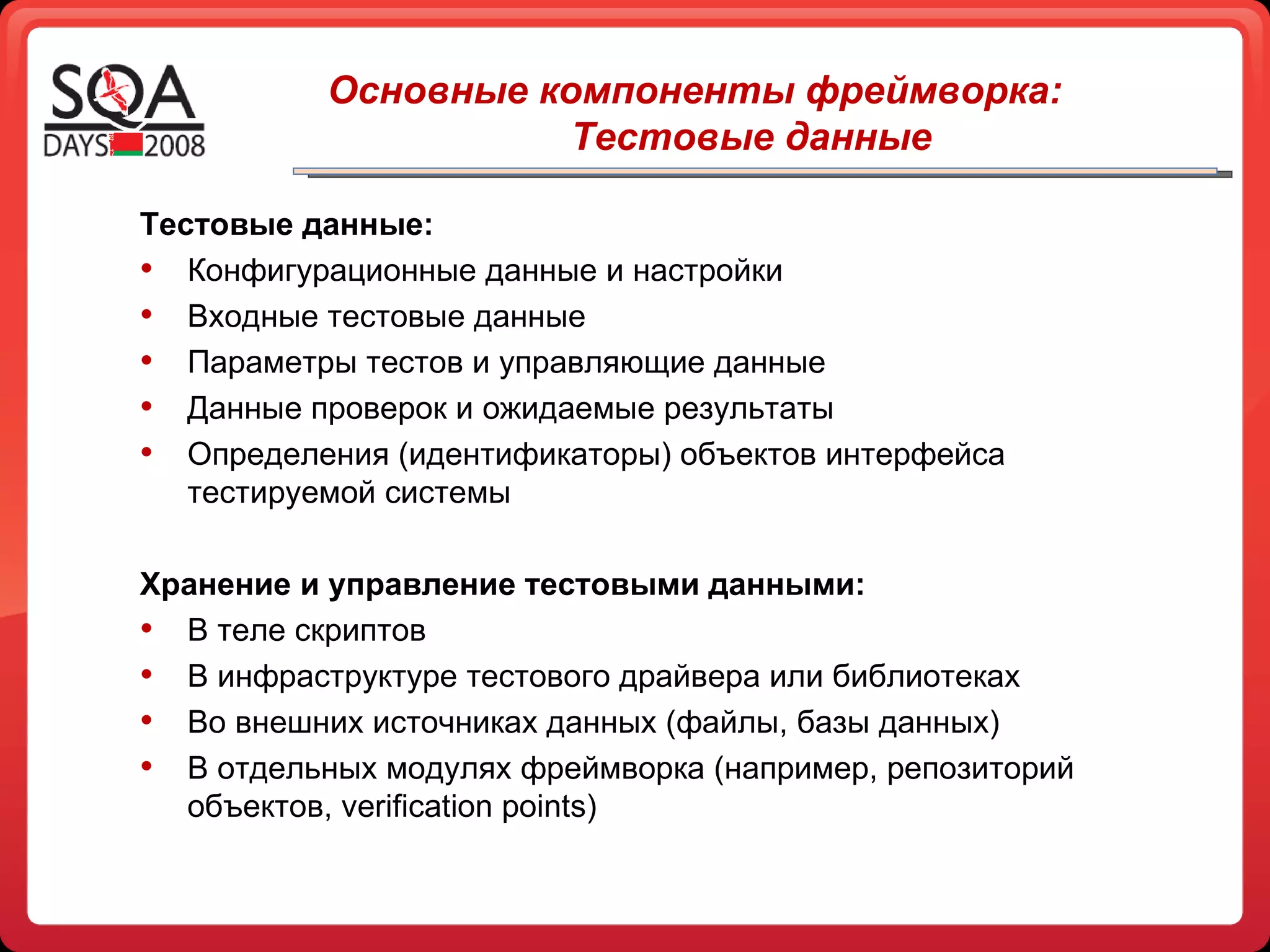 Тестовые данные: Конфигурационные данные и настройки Входные тестовые данные Параметры тестов и управляющие данные Данные проверок и ожидаемые результаты Определения (идентификаторы) объектов интерфейса тестируемой системы Хранение и управление тестовыми данными: В теле скриптов В инфраструктуре тестового драйвера или библиотеках Во внешних источниках данных (файлы, базы данных) В отдельных модулях фреймворка (например, репозиторий объектов,  verification points )   Основные компоненты фреймворка: Тестовые данные 