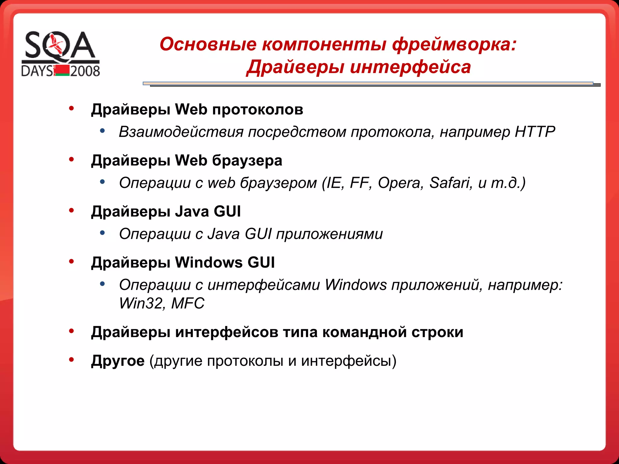 Драйверы Web протоколов Взаимодействия посредством протокола, например  HTTP Драйверы  Web  браузера Операции с  web  браузером ( IE, FF, Opera, Safari,  и т.д.) Драйверы  Java GUI Операции с  Java GUI  приложениями Драйверы Windows GUI Операции с интерфейсами Windows приложений, например: Win32, MFC Драйверы интерфейсов типа командной строки Другое  (другие протоколы и интерфейсы)   Основные компоненты   фреймворка: Драйверы интерфейса 