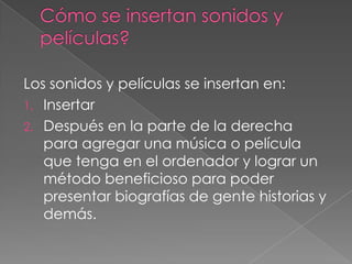 Los sonidos y películas se insertan en:
1. Insertar
2. Después en la parte de la derecha
   para agregar una música o película
   que tenga en el ordenador y lograr un
   método beneficioso para poder
   presentar biografías de gente historias y
   demás.
 