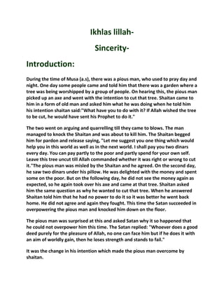 Ikhlas lillah-
                                Sincerity-
Introduction:
During the time of Musa (a.s), there was a pious man, who used to pray day and
night. One day some people came and told him that there was a garden where a
tree was being worshipped by a group of people. On hearing this, the pious man
picked up an axe and went with the intention to cut that tree. Shaitan came to
him in a form of old man and asked him what he was doing when he told him
his intention shaitan said:"What have you to do with it? If Allah wished the tree
to be cut, he would have sent his Prophet to do it."

The two went on arguing and quarrelling till they came to blows. The man
managed to knock the Shaitan and was about to kill him. The Shaitan begged
him for pardon and release saying, "Let me suggest you one thing which would
help you in this world as well as in the next world. I shall pay you two dinars
every day. You can pay partly to the poor and partly spend for your own self.
Leave this tree uncut till Allah commanded whether it was right or wrong to cut
it."The pious man was misled by the Shaitan and he agreed. On the second day,
he saw two dinars under his pillow. He was delighted with the money and spent
some on the poor. But on the following day, he did not see the money again as
expected, so he again took over his axe and came at that tree. Shaitan asked
him the same question as why he wanted to cut that tree. When he answered
Shaitan told him that he had no power to do it so it was better he went back
home. He did not agree and again they fought. This time the Satan succeeded in
overpowering the pious man and knocked him down on the floor.

The pious man was surprised at this and asked Satan why it so happened that
he could not overpower him this time. The Satan replied: "Whoever does a good
deed purely for the pleasure of Allah, no one can face him but if he does it with
an aim of worldly gain, then he loses strength and stands to fail."

It was the change in his intention which made the pious man overcome by
shaitan.
 