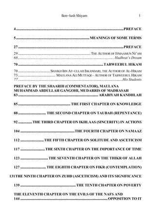 Ikm~lush Shiyam 1
PREFACE.....................................................................................................4
MEANINGS OF SOME TERMS.....................................................................5
PREFACE...................................................................................................27
THE AUTHOR OF ITMAAMUN NI’AM....................................................................29
Hadhrat’s Dream..........................................................................................68
TABWEEBUL HIKAM................................................................................70
SHAIKH IBN AT~ULLAH ISKANDARI, THE AUTHOR OF AL-HIKAM..............................70
MAULANA ALI MUTTAQI – AUTHOR OF TABWEEBUL HIKAM...................................73
His Students..................................................................................................77
PREFACE BY THE SHAARIH (COMMENTATOR), MAULANA
MUHAMMAD ABDULLAH GANGOHI, MUDARRIS OF MADRASAH
ARABIYAH KANDHLAH...........................................................................83
THE FIRST CHAPTER ON KNOWLEDGE.................................................85
THE SECOND CHAPTER ON TAUBAH (REPENTANCE)..........................88
THE THIRD CHAPTER ON IKHLAAS (SINCERITY) IN ACTIONS.............92
THE FOURTH CHAPTER ON NAMAAZ...................................................104
THE FIFTH CHAPTER ON SOLITUDE AND ASCETICISM......................112
THE SIXTH CHAPTER ON THE IMPORTANCE OF TIME.......................117
THE SEVENTH CHAPTER ON THE THIKR OF ALLAH..........................123
THE EIGHTH CHAPTER ON FIKR (CONTEMPLATION)........................127
THE NINTH CHAPTER ON ZUHD (ASCETICISM) AND ITS SIGNIFICANCE131
THE TENTH CHAPTER ON POVERTY....................................................139
THE ELEVENTH CHAPTER ON THE EVILS OF THE NAFS AND
OPPOSITION TO IT..................................................................................144
 