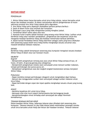 IKHTIAR HIDUP
PENGENALAN
1. Ikhtiar Hidup bukan hanya berusaha untuk terus hidup sahaja, namun berusaha untuk
keluar dari keadaan tersebut. Di dalam menjalankan aktiviti pengembaraan di hutan
sekiranya tersesat ilmu iktiar hidup adalah perlu digunakan.
2. Ilmu ikhtar hidup perlu dipelajari disebabkan perkara-perkara berikut:-
a. Sesat di dalam hutan atau terpisah dari kumpulan.
b. Rintangan cuaca yang tidak mengizinkan pulang mengikut jadual.
c. Terselamat dalam nahas udara atau laut.
3. Kawasan hutan tropika adalah kawasan yang senang untuk ikhtiar hidup. Latihan untuk
berikhtiar hidup akan memberi pendedahan, pengetahuan dan keyakinan untuk kita
mengatasi keadaan berikhtiar hidup jika keadaan memerlukan berbuat demikian.
4. Dalam kontak Pendidikan Ikhtiar Hidup deertikan sebagai usaha yang harus dilakukan
oleh seseorang supaya boleh terus hidup ketika menghadapi sesuatu ancaman atau
masalah kehabisan bekalan makanan.
DIFINISI
Berikhtiar hidup adalah kemampuan seseorang atau kumpulan mengatasi sesuatu keadaan
ikhtiar hidup di dalam atau luar kawasan musuh.
OBJRKTIF
Kognitif
· Memperolehi pengetahuan tentang asas-asas untuk ikhtiar hidup semasa di laut, di
hutan, di bukit, di gunung-ganang atau sebagainya.
· Memperolehi pengetahuan melalui alam semulajadi untuk mencari sumber makanan,
tempat perlindungan dan punca-punca air.
· Mempelajari pengetahuan asas dan langkah-langkah keselamatan semasa menjalani
ikhtiar hidup.
Psikomotor
· Dapat membina tempat perlindungan rekaganti untuk mengelakkan dqari bahaya.
· Mencari dan menggunakan sumber alam semulajadi sebagai sumber makanan untuk
terus hidup.
· Dapat bertindak dengan cepat dan tepat apabila menghadapi sesuatu situasi yang kurang
baik.
Afektif
· Membina keyakinan diri untuk terus hidup.
· Memupuk nilai-nilai murni seperti berkerjasama dan bertanggung jawab.
· Memperkembangkan minat terhadap alam semulajadi dan adapt menimati
keindahannya.
TEKANAN KEADAAN IKHTIAR HIDUP
Dalam keadaan ikhtiar hidup, beberapa tekanan akan dihadapi oleh seseorang atau
kumpulan. Tekanan-tekanan ini jika tidak diatasi boleh melemahkan semangat mereka
untuk terus berusaha untuk hidup dan keluar dari keadaan tersebut. Tekanan-tekanan
 