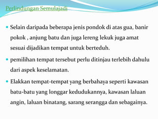 Perlindungan Semulajadi
 Selain daripada beberapa jenis pondok di atas gua, banir
pokok , anjung batu dan juga lereng lekuk juga amat
sesuai dijadikan tempat untuk berteduh.
 pemilihan tempat tersebut perlu ditinjau terlebih dahulu
dari aspek keselamatan.
 Elakkan tempat-tempat yang berbahaya seperti kawasan
batu-batu yang longgar kedudukannya, kawasan laluan
angin, laluan binatang, sarang serangga dan sebagainya.
 