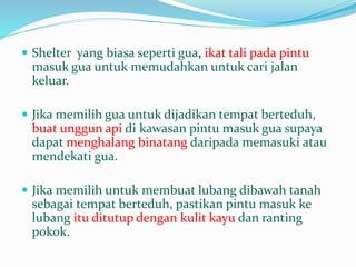  Shelter yang biasa seperti gua, ikat tali pada pintu
masuk gua untuk memudahkan untuk cari jalan
keluar.
 Jika memilih gua untuk dijadikan tempat berteduh,
buat unggun api di kawasan pintu masuk gua supaya
dapat menghalang binatang daripada memasuki atau
mendekati gua.
 Jika memilih untuk membuat lubang dibawah tanah
sebagai tempat berteduh, pastikan pintu masuk ke
lubang itu ditutup dengan kulit kayu dan ranting
pokok.
 